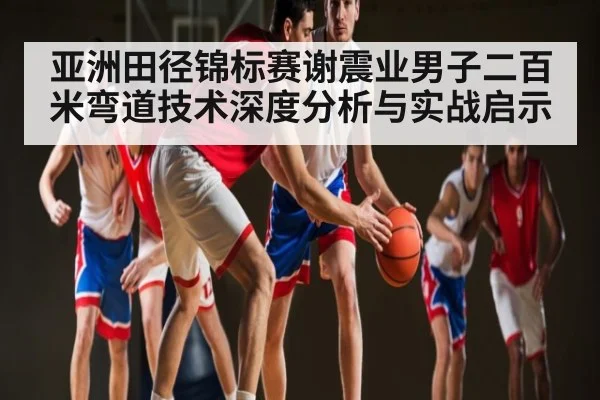 亚洲田径锦标赛谢震业男子二百米弯道技术深度分析与实战启示