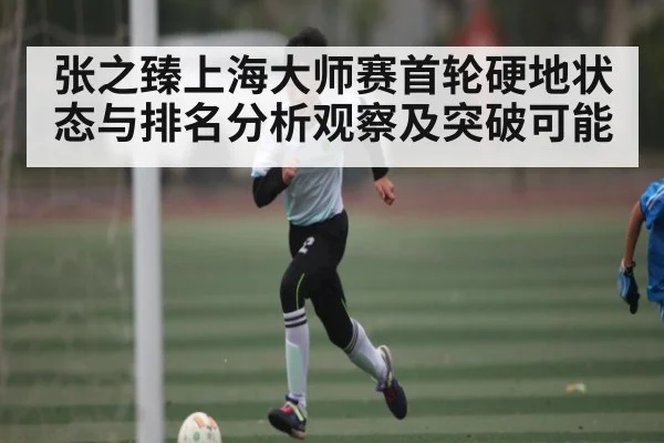 张之臻上海大师赛首轮硬地状态与排名分析观察及突破可能